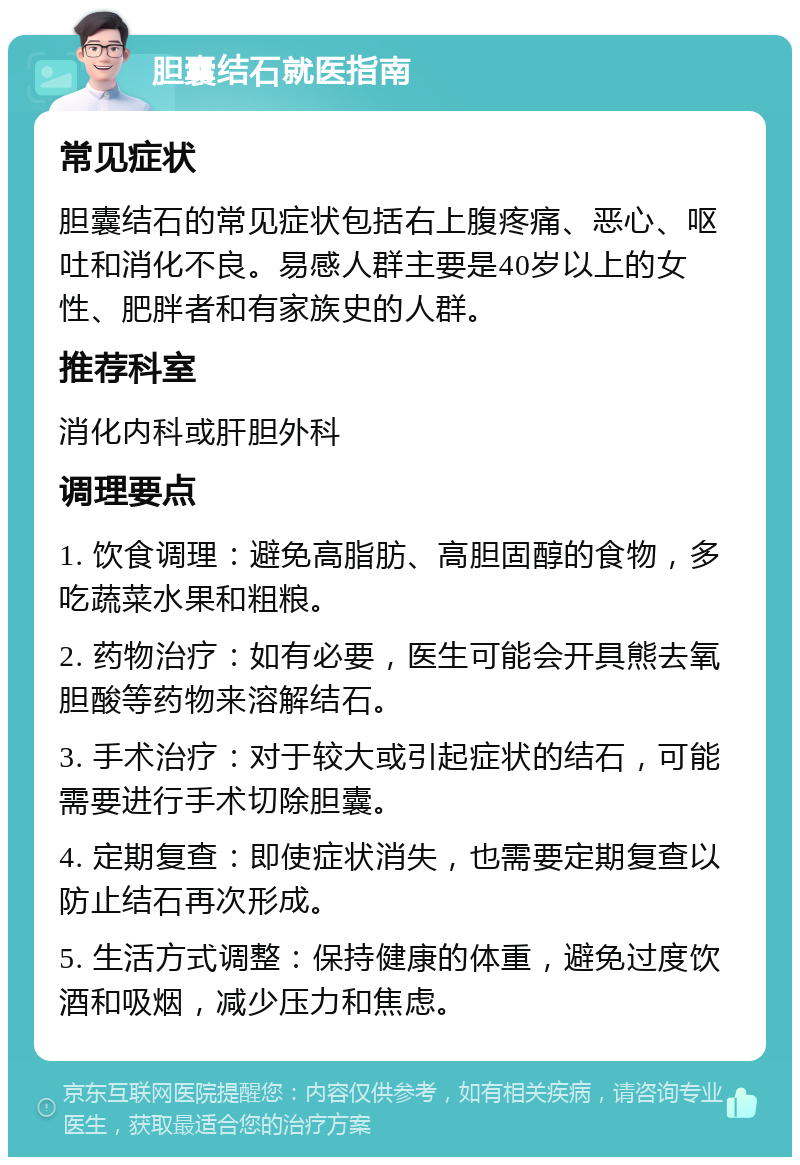 胆囊结石就医指南 常见症状 胆囊结石的常见症状包括右上腹疼痛、恶心、呕吐和消化不良。易感人群主要是40岁以上的女性、肥胖者和有家族史的人群。 推荐科室 消化内科或肝胆外科 调理要点 1. 饮食调理：避免高脂肪、高胆固醇的食物，多吃蔬菜水果和粗粮。 2. 药物治疗：如有必要，医生可能会开具熊去氧胆酸等药物来溶解结石。 3. 手术治疗：对于较大或引起症状的结石，可能需要进行手术切除胆囊。 4. 定期复查：即使症状消失，也需要定期复查以防止结石再次形成。 5. 生活方式调整：保持健康的体重，避免过度饮酒和吸烟，减少压力和焦虑。