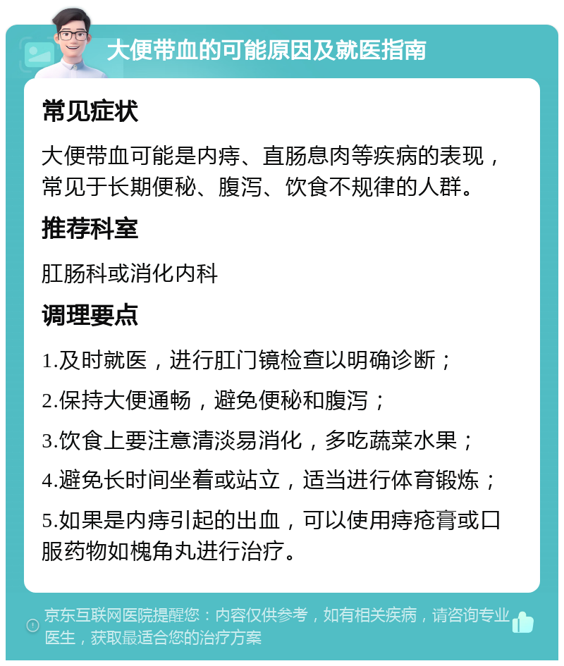 大便带血的可能原因及就医指南 常见症状 大便带血可能是内痔、直肠息肉等疾病的表现，常见于长期便秘、腹泻、饮食不规律的人群。 推荐科室 肛肠科或消化内科 调理要点 1.及时就医，进行肛门镜检查以明确诊断； 2.保持大便通畅，避免便秘和腹泻； 3.饮食上要注意清淡易消化，多吃蔬菜水果； 4.避免长时间坐着或站立，适当进行体育锻炼； 5.如果是内痔引起的出血，可以使用痔疮膏或口服药物如槐角丸进行治疗。