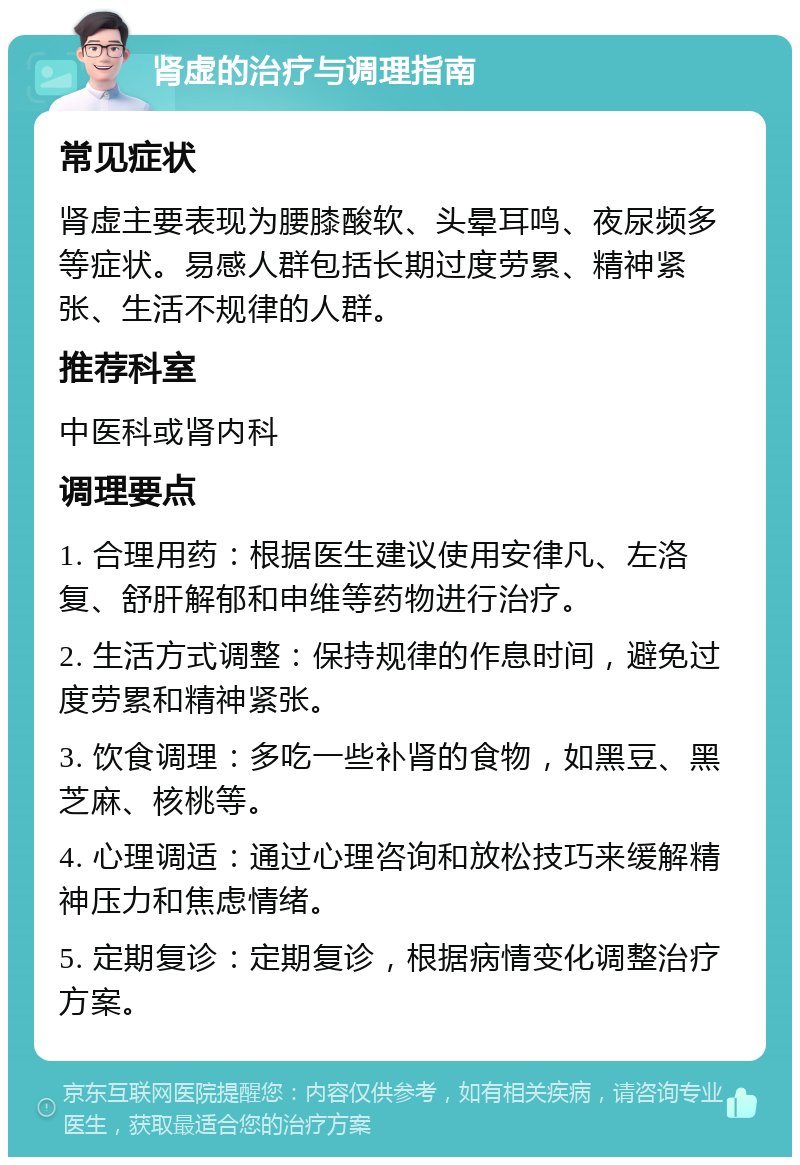 肾虚的治疗与调理指南 常见症状 肾虚主要表现为腰膝酸软、头晕耳鸣、夜尿频多等症状。易感人群包括长期过度劳累、精神紧张、生活不规律的人群。 推荐科室 中医科或肾内科 调理要点 1. 合理用药：根据医生建议使用安律凡、左洛复、舒肝解郁和申维等药物进行治疗。 2. 生活方式调整：保持规律的作息时间，避免过度劳累和精神紧张。 3. 饮食调理：多吃一些补肾的食物，如黑豆、黑芝麻、核桃等。 4. 心理调适：通过心理咨询和放松技巧来缓解精神压力和焦虑情绪。 5. 定期复诊：定期复诊，根据病情变化调整治疗方案。