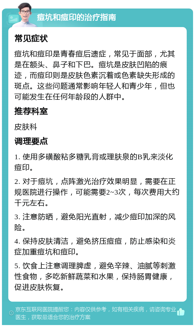 痘坑和痘印的治疗指南 常见症状 痘坑和痘印是青春痘后遗症，常见于面部，尤其是在额头、鼻子和下巴。痘坑是皮肤凹陷的痕迹，而痘印则是皮肤色素沉着或色素缺失形成的斑点。这些问题通常影响年轻人和青少年，但也可能发生在任何年龄段的人群中。 推荐科室 皮肤科 调理要点 1. 使用多磺酸粘多糖乳膏或理肤泉的B乳来淡化痘印。 2. 对于痘坑，点阵激光治疗效果明显，需要在正规医院进行操作，可能需要2~3次，每次费用大约千元左右。 3. 注意防晒，避免阳光直射，减少痘印加深的风险。 4. 保持皮肤清洁，避免挤压痘痘，防止感染和炎症加重痘坑和痘印。 5. 饮食上注意调理脾虚，避免辛辣、油腻等刺激性食物，多吃新鲜蔬菜和水果，保持肠胃健康，促进皮肤恢复。