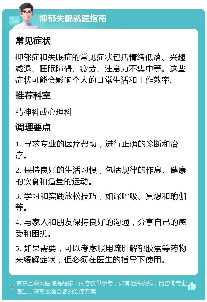 抑郁失眠就医指南 常见症状 抑郁症和失眠症的常见症状包括情绪低落、兴趣减退、睡眠障碍、疲劳、注意力不集中等。这些症状可能会影响个人的日常生活和工作效率。 推荐科室 精神科或心理科 调理要点 1. 寻求专业的医疗帮助，进行正确的诊断和治疗。 2. 保持良好的生活习惯，包括规律的作息、健康的饮食和适量的运动。 3. 学习和实践放松技巧，如深呼吸、冥想和瑜伽等。 4. 与家人和朋友保持良好的沟通，分享自己的感受和困扰。 5. 如果需要，可以考虑服用疏肝解郁胶囊等药物来缓解症状，但必须在医生的指导下使用。