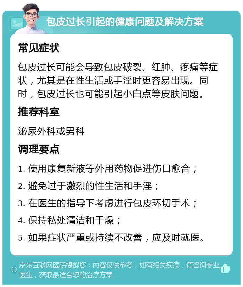 包皮过长引起的健康问题及解决方案 常见症状 包皮过长可能会导致包皮破裂、红肿、疼痛等症状，尤其是在性生活或手淫时更容易出现。同时，包皮过长也可能引起小白点等皮肤问题。 推荐科室 泌尿外科或男科 调理要点 1. 使用康复新液等外用药物促进伤口愈合； 2. 避免过于激烈的性生活和手淫； 3. 在医生的指导下考虑进行包皮环切手术； 4. 保持私处清洁和干燥； 5. 如果症状严重或持续不改善，应及时就医。