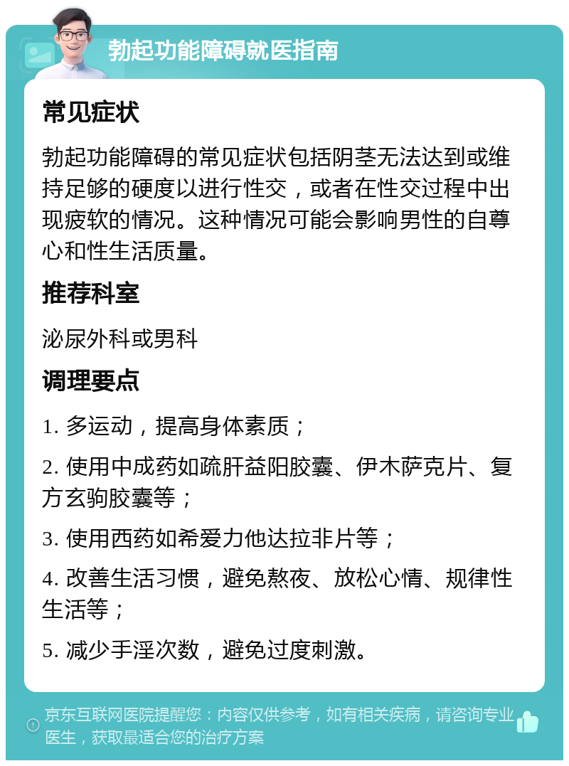 勃起功能障碍就医指南 常见症状 勃起功能障碍的常见症状包括阴茎无法达到或维持足够的硬度以进行性交，或者在性交过程中出现疲软的情况。这种情况可能会影响男性的自尊心和性生活质量。 推荐科室 泌尿外科或男科 调理要点 1. 多运动，提高身体素质； 2. 使用中成药如疏肝益阳胶囊、伊木萨克片、复方玄驹胶囊等； 3. 使用西药如希爱力他达拉非片等； 4. 改善生活习惯，避免熬夜、放松心情、规律性生活等； 5. 减少手淫次数，避免过度刺激。