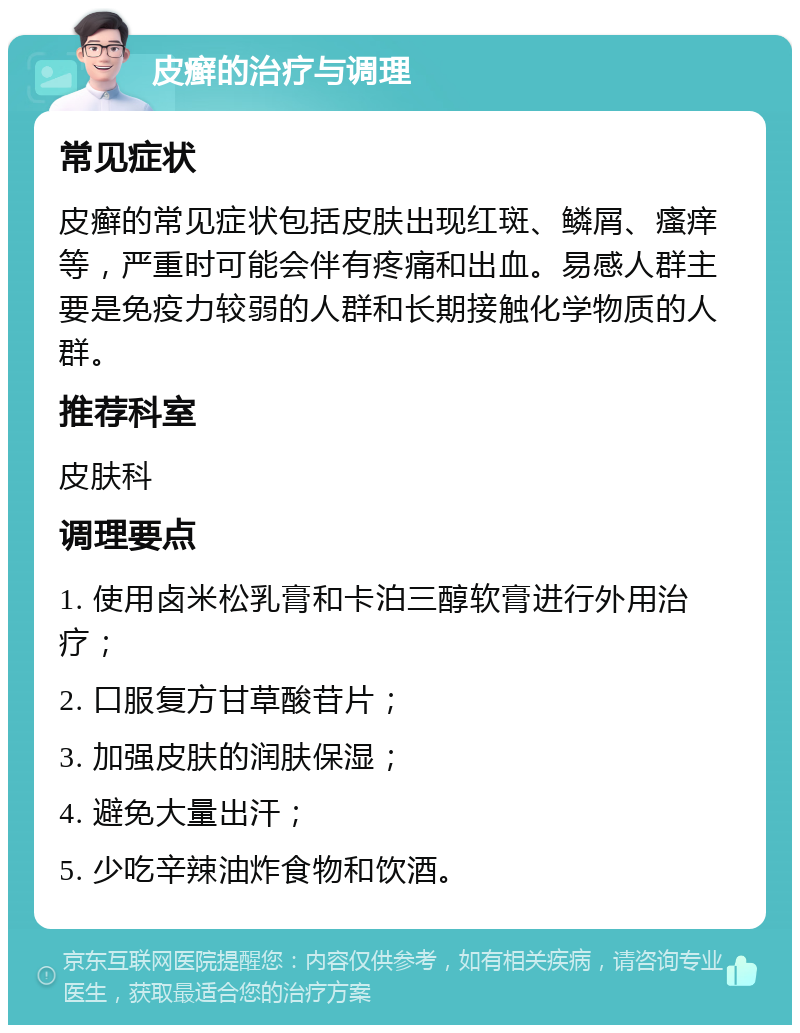 皮癣的治疗与调理 常见症状 皮癣的常见症状包括皮肤出现红斑、鳞屑、瘙痒等，严重时可能会伴有疼痛和出血。易感人群主要是免疫力较弱的人群和长期接触化学物质的人群。 推荐科室 皮肤科 调理要点 1. 使用卤米松乳膏和卡泊三醇软膏进行外用治疗； 2. 口服复方甘草酸苷片； 3. 加强皮肤的润肤保湿； 4. 避免大量出汗； 5. 少吃辛辣油炸食物和饮酒。