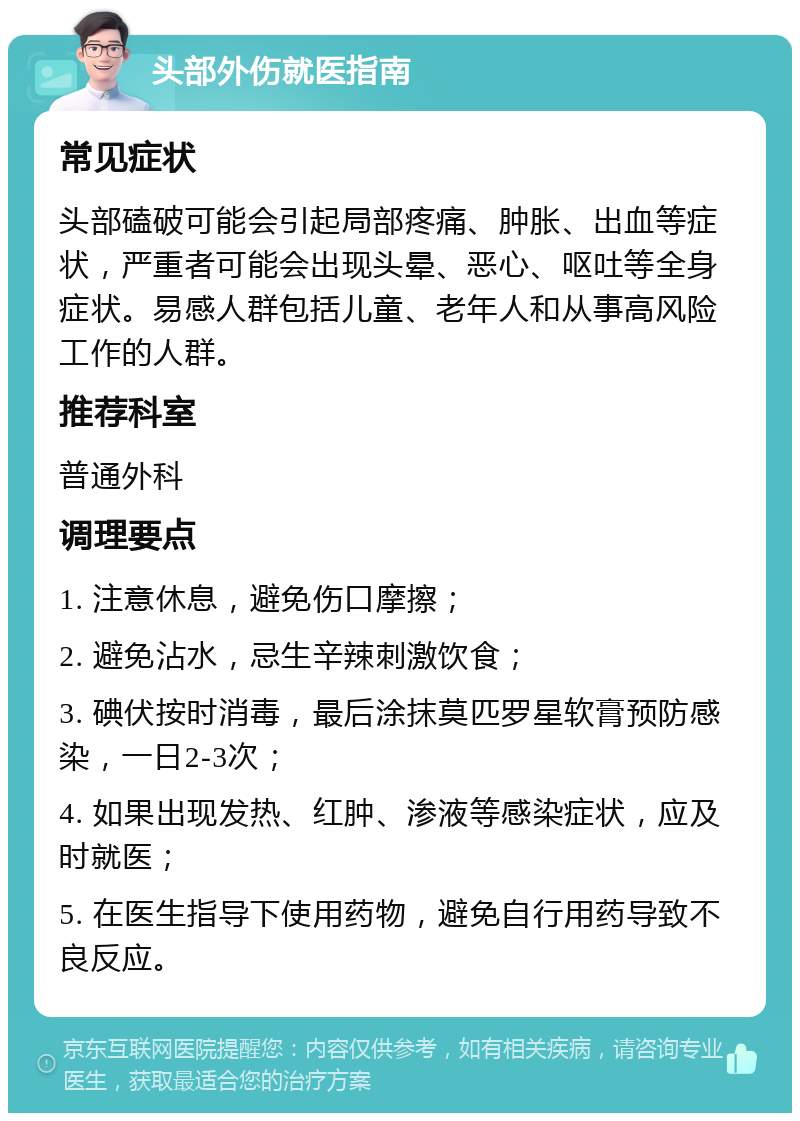 头部外伤就医指南 常见症状 头部磕破可能会引起局部疼痛、肿胀、出血等症状，严重者可能会出现头晕、恶心、呕吐等全身症状。易感人群包括儿童、老年人和从事高风险工作的人群。 推荐科室 普通外科 调理要点 1. 注意休息，避免伤口摩擦； 2. 避免沾水，忌生辛辣刺激饮食； 3. 碘伏按时消毒，最后涂抹莫匹罗星软膏预防感染，一日2-3次； 4. 如果出现发热、红肿、渗液等感染症状，应及时就医； 5. 在医生指导下使用药物，避免自行用药导致不良反应。