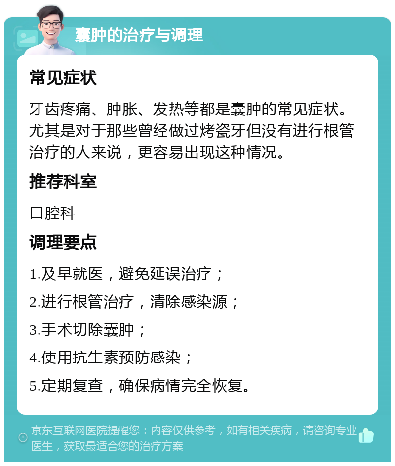 囊肿的治疗与调理 常见症状 牙齿疼痛、肿胀、发热等都是囊肿的常见症状。尤其是对于那些曾经做过烤瓷牙但没有进行根管治疗的人来说，更容易出现这种情况。 推荐科室 口腔科 调理要点 1.及早就医，避免延误治疗； 2.进行根管治疗，清除感染源； 3.手术切除囊肿； 4.使用抗生素预防感染； 5.定期复查，确保病情完全恢复。