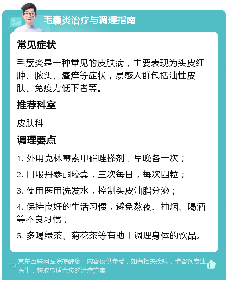 毛囊炎治疗与调理指南 常见症状 毛囊炎是一种常见的皮肤病，主要表现为头皮红肿、脓头、瘙痒等症状，易感人群包括油性皮肤、免疫力低下者等。 推荐科室 皮肤科 调理要点 1. 外用克林霉素甲硝唑搽剂，早晚各一次； 2. 口服丹参酮胶囊，三次每日，每次四粒； 3. 使用医用洗发水，控制头皮油脂分泌； 4. 保持良好的生活习惯，避免熬夜、抽烟、喝酒等不良习惯； 5. 多喝绿茶、菊花茶等有助于调理身体的饮品。