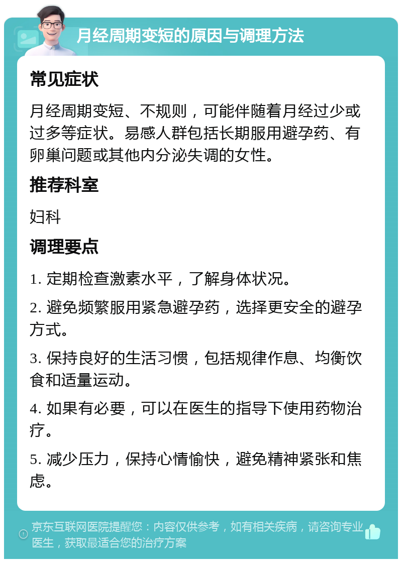 月经周期变短的原因与调理方法 常见症状 月经周期变短、不规则，可能伴随着月经过少或过多等症状。易感人群包括长期服用避孕药、有卵巢问题或其他内分泌失调的女性。 推荐科室 妇科 调理要点 1. 定期检查激素水平，了解身体状况。 2. 避免频繁服用紧急避孕药，选择更安全的避孕方式。 3. 保持良好的生活习惯，包括规律作息、均衡饮食和适量运动。 4. 如果有必要，可以在医生的指导下使用药物治疗。 5. 减少压力，保持心情愉快，避免精神紧张和焦虑。