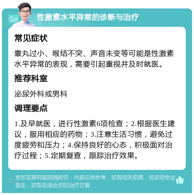 性激素水平异常的诊断与治疗 常见症状 睾丸过小、喉结不突、声音未变等可能是性激素水平异常的表现，需要引起重视并及时就医。 推荐科室 泌尿外科或男科 调理要点 1.及早就医，进行性激素6项检查；2.根据医生建议，服用相应的药物；3.注意生活习惯，避免过度疲劳和压力；4.保持良好的心态，积极面对治疗过程；5.定期复查，跟踪治疗效果。