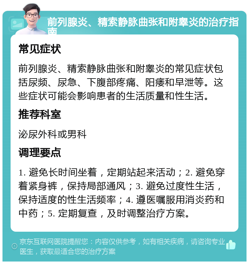 前列腺炎、精索静脉曲张和附睾炎的治疗指南 常见症状 前列腺炎、精索静脉曲张和附睾炎的常见症状包括尿频、尿急、下腹部疼痛、阳痿和早泄等。这些症状可能会影响患者的生活质量和性生活。 推荐科室 泌尿外科或男科 调理要点 1. 避免长时间坐着，定期站起来活动；2. 避免穿着紧身裤，保持局部通风；3. 避免过度性生活，保持适度的性生活频率；4. 遵医嘱服用消炎药和中药；5. 定期复查，及时调整治疗方案。