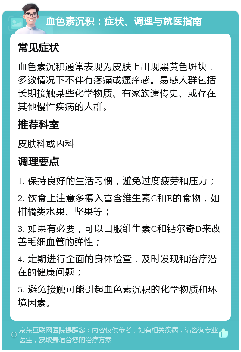 血色素沉积：症状、调理与就医指南 常见症状 血色素沉积通常表现为皮肤上出现黑黄色斑块，多数情况下不伴有疼痛或瘙痒感。易感人群包括长期接触某些化学物质、有家族遗传史、或存在其他慢性疾病的人群。 推荐科室 皮肤科或内科 调理要点 1. 保持良好的生活习惯，避免过度疲劳和压力； 2. 饮食上注意多摄入富含维生素C和E的食物，如柑橘类水果、坚果等； 3. 如果有必要，可以口服维生素C和钙尔奇D来改善毛细血管的弹性； 4. 定期进行全面的身体检查，及时发现和治疗潜在的健康问题； 5. 避免接触可能引起血色素沉积的化学物质和环境因素。