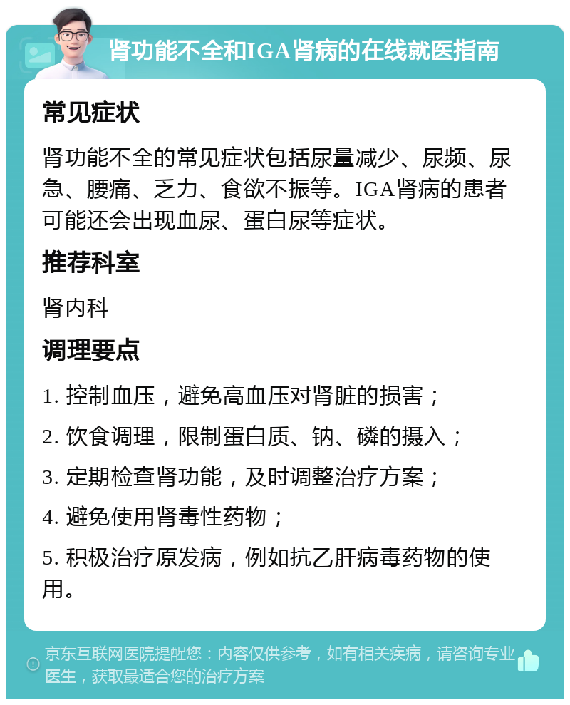 肾功能不全和IGA肾病的在线就医指南 常见症状 肾功能不全的常见症状包括尿量减少、尿频、尿急、腰痛、乏力、食欲不振等。IGA肾病的患者可能还会出现血尿、蛋白尿等症状。 推荐科室 肾内科 调理要点 1. 控制血压，避免高血压对肾脏的损害； 2. 饮食调理，限制蛋白质、钠、磷的摄入； 3. 定期检查肾功能，及时调整治疗方案； 4. 避免使用肾毒性药物； 5. 积极治疗原发病，例如抗乙肝病毒药物的使用。