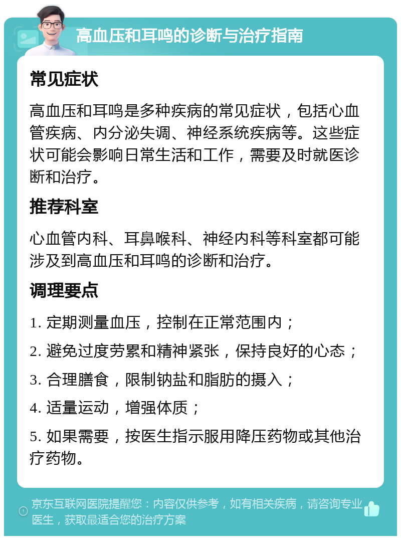 高血压和耳鸣的诊断与治疗指南 常见症状 高血压和耳鸣是多种疾病的常见症状，包括心血管疾病、内分泌失调、神经系统疾病等。这些症状可能会影响日常生活和工作，需要及时就医诊断和治疗。 推荐科室 心血管内科、耳鼻喉科、神经内科等科室都可能涉及到高血压和耳鸣的诊断和治疗。 调理要点 1. 定期测量血压，控制在正常范围内； 2. 避免过度劳累和精神紧张，保持良好的心态； 3. 合理膳食，限制钠盐和脂肪的摄入； 4. 适量运动，增强体质； 5. 如果需要，按医生指示服用降压药物或其他治疗药物。