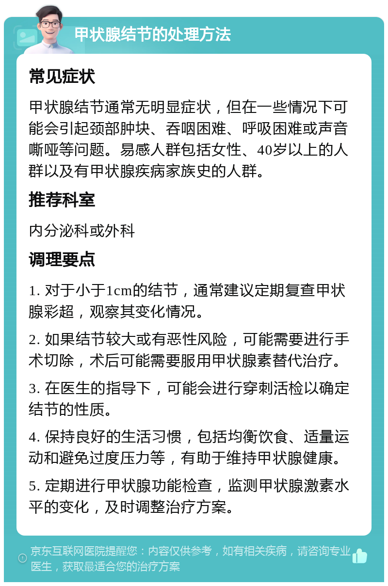 甲状腺结节的处理方法 常见症状 甲状腺结节通常无明显症状，但在一些情况下可能会引起颈部肿块、吞咽困难、呼吸困难或声音嘶哑等问题。易感人群包括女性、40岁以上的人群以及有甲状腺疾病家族史的人群。 推荐科室 内分泌科或外科 调理要点 1. 对于小于1cm的结节，通常建议定期复查甲状腺彩超，观察其变化情况。 2. 如果结节较大或有恶性风险，可能需要进行手术切除，术后可能需要服用甲状腺素替代治疗。 3. 在医生的指导下，可能会进行穿刺活检以确定结节的性质。 4. 保持良好的生活习惯，包括均衡饮食、适量运动和避免过度压力等，有助于维持甲状腺健康。 5. 定期进行甲状腺功能检查，监测甲状腺激素水平的变化，及时调整治疗方案。