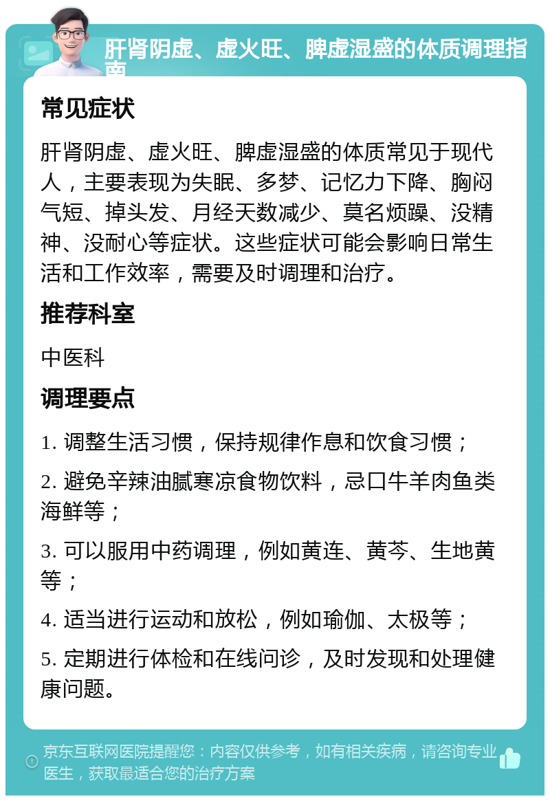 肝肾阴虚、虚火旺、脾虚湿盛的体质调理指南 常见症状 肝肾阴虚、虚火旺、脾虚湿盛的体质常见于现代人，主要表现为失眠、多梦、记忆力下降、胸闷气短、掉头发、月经天数减少、莫名烦躁、没精神、没耐心等症状。这些症状可能会影响日常生活和工作效率，需要及时调理和治疗。 推荐科室 中医科 调理要点 1. 调整生活习惯，保持规律作息和饮食习惯； 2. 避免辛辣油腻寒凉食物饮料，忌口牛羊肉鱼类海鲜等； 3. 可以服用中药调理，例如黄连、黄芩、生地黄等； 4. 适当进行运动和放松，例如瑜伽、太极等； 5. 定期进行体检和在线问诊，及时发现和处理健康问题。