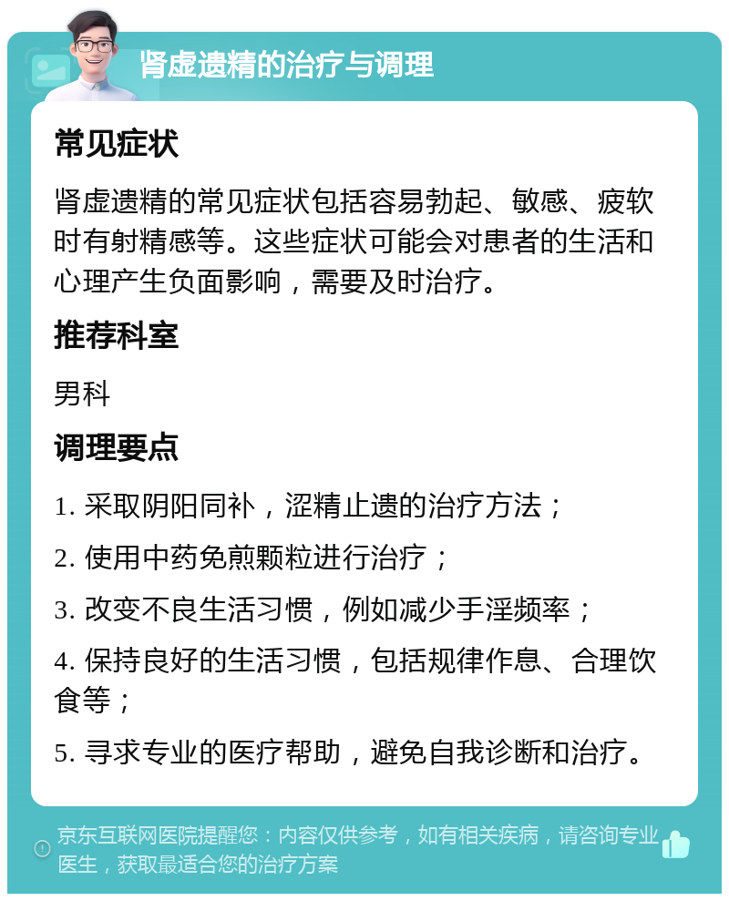 肾虚遗精的治疗与调理 常见症状 肾虚遗精的常见症状包括容易勃起、敏感、疲软时有射精感等。这些症状可能会对患者的生活和心理产生负面影响，需要及时治疗。 推荐科室 男科 调理要点 1. 采取阴阳同补，涩精止遗的治疗方法； 2. 使用中药免煎颗粒进行治疗； 3. 改变不良生活习惯，例如减少手淫频率； 4. 保持良好的生活习惯，包括规律作息、合理饮食等； 5. 寻求专业的医疗帮助，避免自我诊断和治疗。