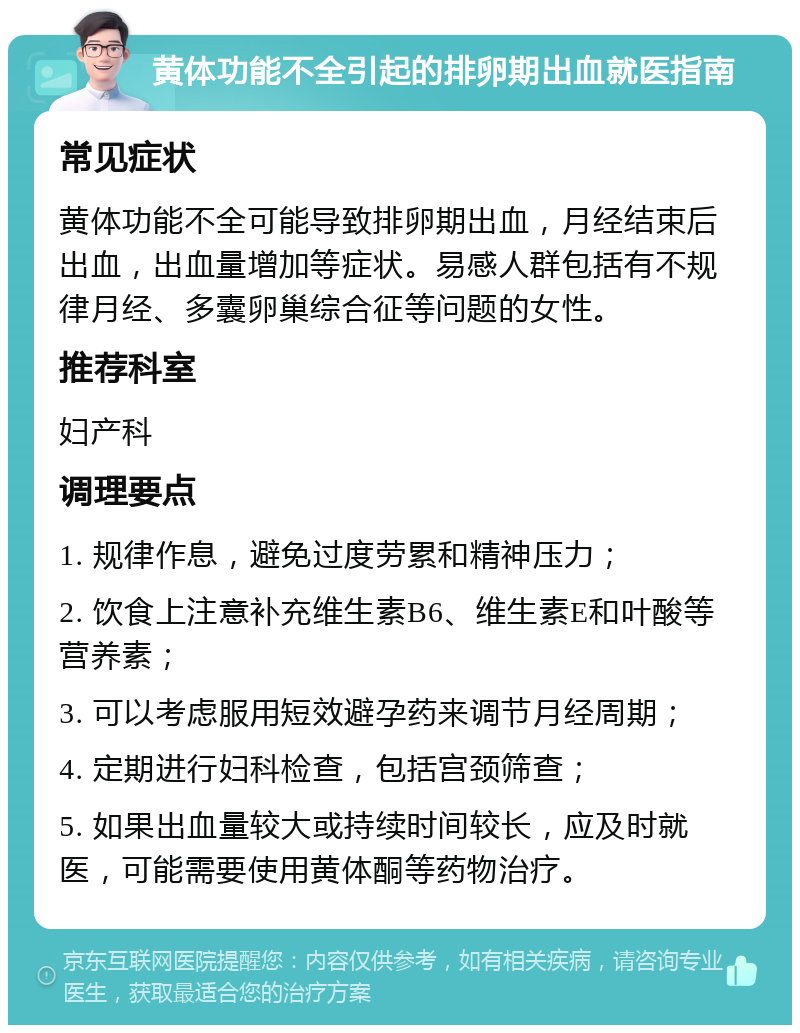 黄体功能不全引起的排卵期出血就医指南 常见症状 黄体功能不全可能导致排卵期出血，月经结束后出血，出血量增加等症状。易感人群包括有不规律月经、多囊卵巢综合征等问题的女性。 推荐科室 妇产科 调理要点 1. 规律作息，避免过度劳累和精神压力； 2. 饮食上注意补充维生素B6、维生素E和叶酸等营养素； 3. 可以考虑服用短效避孕药来调节月经周期； 4. 定期进行妇科检查，包括宫颈筛查； 5. 如果出血量较大或持续时间较长，应及时就医，可能需要使用黄体酮等药物治疗。