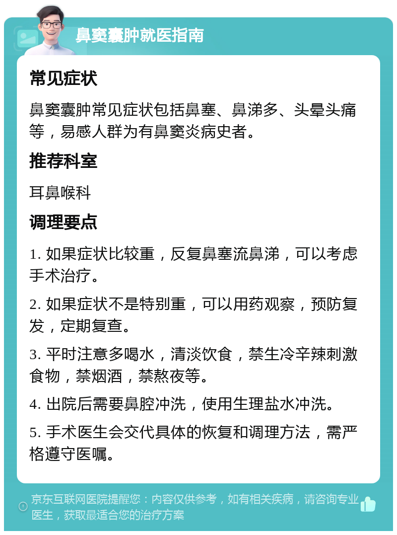 鼻窦囊肿就医指南 常见症状 鼻窦囊肿常见症状包括鼻塞、鼻涕多、头晕头痛等，易感人群为有鼻窦炎病史者。 推荐科室 耳鼻喉科 调理要点 1. 如果症状比较重，反复鼻塞流鼻涕，可以考虑手术治疗。 2. 如果症状不是特别重，可以用药观察，预防复发，定期复查。 3. 平时注意多喝水，清淡饮食，禁生冷辛辣刺激食物，禁烟酒，禁熬夜等。 4. 出院后需要鼻腔冲洗，使用生理盐水冲洗。 5. 手术医生会交代具体的恢复和调理方法，需严格遵守医嘱。