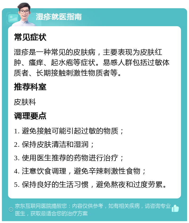 湿疹就医指南 常见症状 湿疹是一种常见的皮肤病，主要表现为皮肤红肿、瘙痒、起水疱等症状。易感人群包括过敏体质者、长期接触刺激性物质者等。 推荐科室 皮肤科 调理要点 1. 避免接触可能引起过敏的物质； 2. 保持皮肤清洁和湿润； 3. 使用医生推荐的药物进行治疗； 4. 注意饮食调理，避免辛辣刺激性食物； 5. 保持良好的生活习惯，避免熬夜和过度劳累。