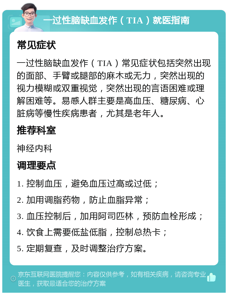 一过性脑缺血发作（TIA）就医指南 常见症状 一过性脑缺血发作（TIA）常见症状包括突然出现的面部、手臂或腿部的麻木或无力，突然出现的视力模糊或双重视觉，突然出现的言语困难或理解困难等。易感人群主要是高血压、糖尿病、心脏病等慢性疾病患者，尤其是老年人。 推荐科室 神经内科 调理要点 1. 控制血压，避免血压过高或过低； 2. 加用调脂药物，防止血脂异常； 3. 血压控制后，加用阿司匹林，预防血栓形成； 4. 饮食上需要低盐低脂，控制总热卡； 5. 定期复查，及时调整治疗方案。