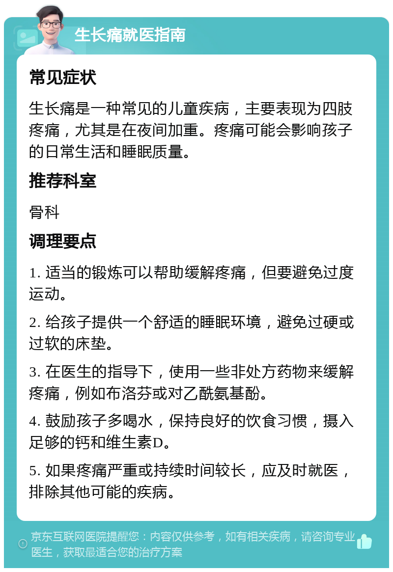 生长痛就医指南 常见症状 生长痛是一种常见的儿童疾病，主要表现为四肢疼痛，尤其是在夜间加重。疼痛可能会影响孩子的日常生活和睡眠质量。 推荐科室 骨科 调理要点 1. 适当的锻炼可以帮助缓解疼痛，但要避免过度运动。 2. 给孩子提供一个舒适的睡眠环境，避免过硬或过软的床垫。 3. 在医生的指导下，使用一些非处方药物来缓解疼痛，例如布洛芬或对乙酰氨基酚。 4. 鼓励孩子多喝水，保持良好的饮食习惯，摄入足够的钙和维生素D。 5. 如果疼痛严重或持续时间较长，应及时就医，排除其他可能的疾病。