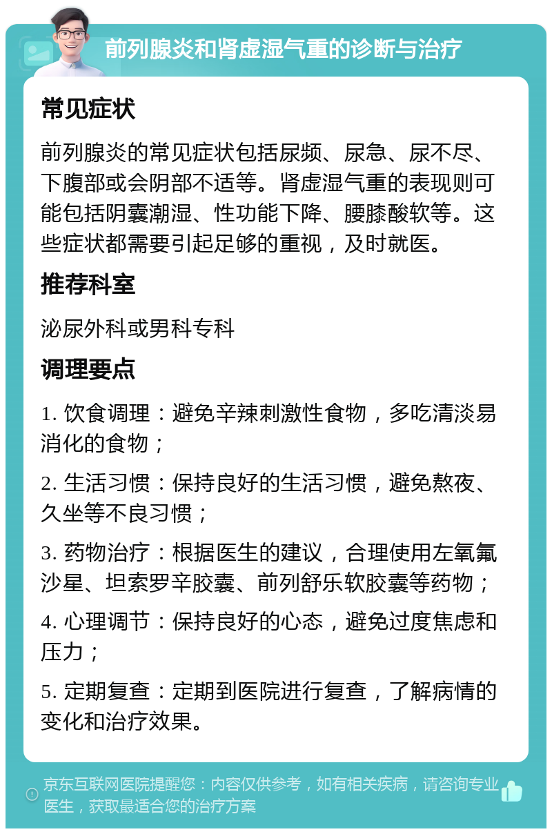 前列腺炎和肾虚湿气重的诊断与治疗 常见症状 前列腺炎的常见症状包括尿频、尿急、尿不尽、下腹部或会阴部不适等。肾虚湿气重的表现则可能包括阴囊潮湿、性功能下降、腰膝酸软等。这些症状都需要引起足够的重视，及时就医。 推荐科室 泌尿外科或男科专科 调理要点 1. 饮食调理：避免辛辣刺激性食物，多吃清淡易消化的食物； 2. 生活习惯：保持良好的生活习惯，避免熬夜、久坐等不良习惯； 3. 药物治疗：根据医生的建议，合理使用左氧氟沙星、坦索罗辛胶囊、前列舒乐软胶囊等药物； 4. 心理调节：保持良好的心态，避免过度焦虑和压力； 5. 定期复查：定期到医院进行复查，了解病情的变化和治疗效果。