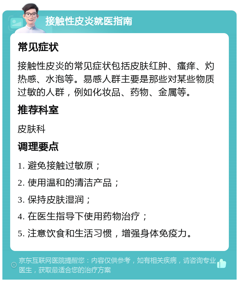 接触性皮炎就医指南 常见症状 接触性皮炎的常见症状包括皮肤红肿、瘙痒、灼热感、水泡等。易感人群主要是那些对某些物质过敏的人群，例如化妆品、药物、金属等。 推荐科室 皮肤科 调理要点 1. 避免接触过敏原； 2. 使用温和的清洁产品； 3. 保持皮肤湿润； 4. 在医生指导下使用药物治疗； 5. 注意饮食和生活习惯，增强身体免疫力。