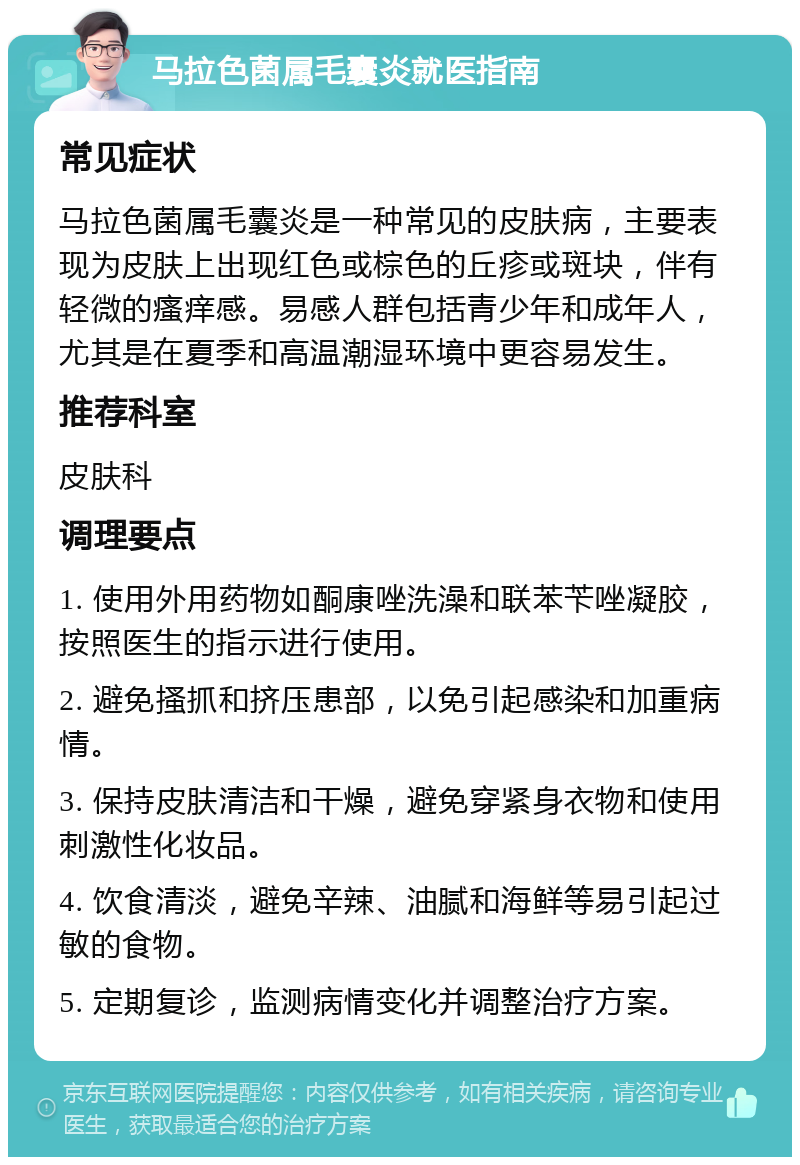 马拉色菌属毛囊炎就医指南 常见症状 马拉色菌属毛囊炎是一种常见的皮肤病，主要表现为皮肤上出现红色或棕色的丘疹或斑块，伴有轻微的瘙痒感。易感人群包括青少年和成年人，尤其是在夏季和高温潮湿环境中更容易发生。 推荐科室 皮肤科 调理要点 1. 使用外用药物如酮康唑洗澡和联苯苄唑凝胶，按照医生的指示进行使用。 2. 避免搔抓和挤压患部，以免引起感染和加重病情。 3. 保持皮肤清洁和干燥，避免穿紧身衣物和使用刺激性化妆品。 4. 饮食清淡，避免辛辣、油腻和海鲜等易引起过敏的食物。 5. 定期复诊，监测病情变化并调整治疗方案。