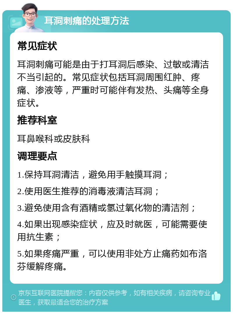 耳洞刺痛的处理方法 常见症状 耳洞刺痛可能是由于打耳洞后感染、过敏或清洁不当引起的。常见症状包括耳洞周围红肿、疼痛、渗液等，严重时可能伴有发热、头痛等全身症状。 推荐科室 耳鼻喉科或皮肤科 调理要点 1.保持耳洞清洁，避免用手触摸耳洞； 2.使用医生推荐的消毒液清洁耳洞； 3.避免使用含有酒精或氢过氧化物的清洁剂； 4.如果出现感染症状，应及时就医，可能需要使用抗生素； 5.如果疼痛严重，可以使用非处方止痛药如布洛芬缓解疼痛。