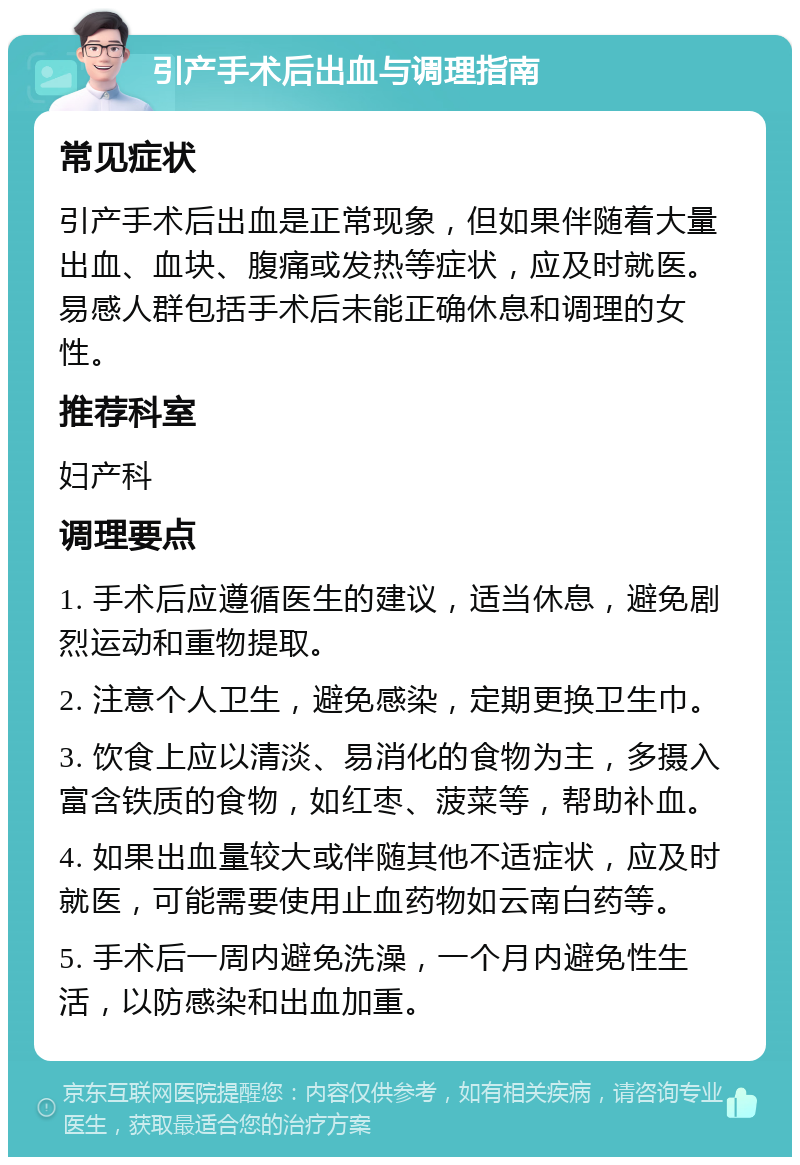 引产手术后出血与调理指南 常见症状 引产手术后出血是正常现象，但如果伴随着大量出血、血块、腹痛或发热等症状，应及时就医。易感人群包括手术后未能正确休息和调理的女性。 推荐科室 妇产科 调理要点 1. 手术后应遵循医生的建议，适当休息，避免剧烈运动和重物提取。 2. 注意个人卫生，避免感染，定期更换卫生巾。 3. 饮食上应以清淡、易消化的食物为主，多摄入富含铁质的食物，如红枣、菠菜等，帮助补血。 4. 如果出血量较大或伴随其他不适症状，应及时就医，可能需要使用止血药物如云南白药等。 5. 手术后一周内避免洗澡，一个月内避免性生活，以防感染和出血加重。