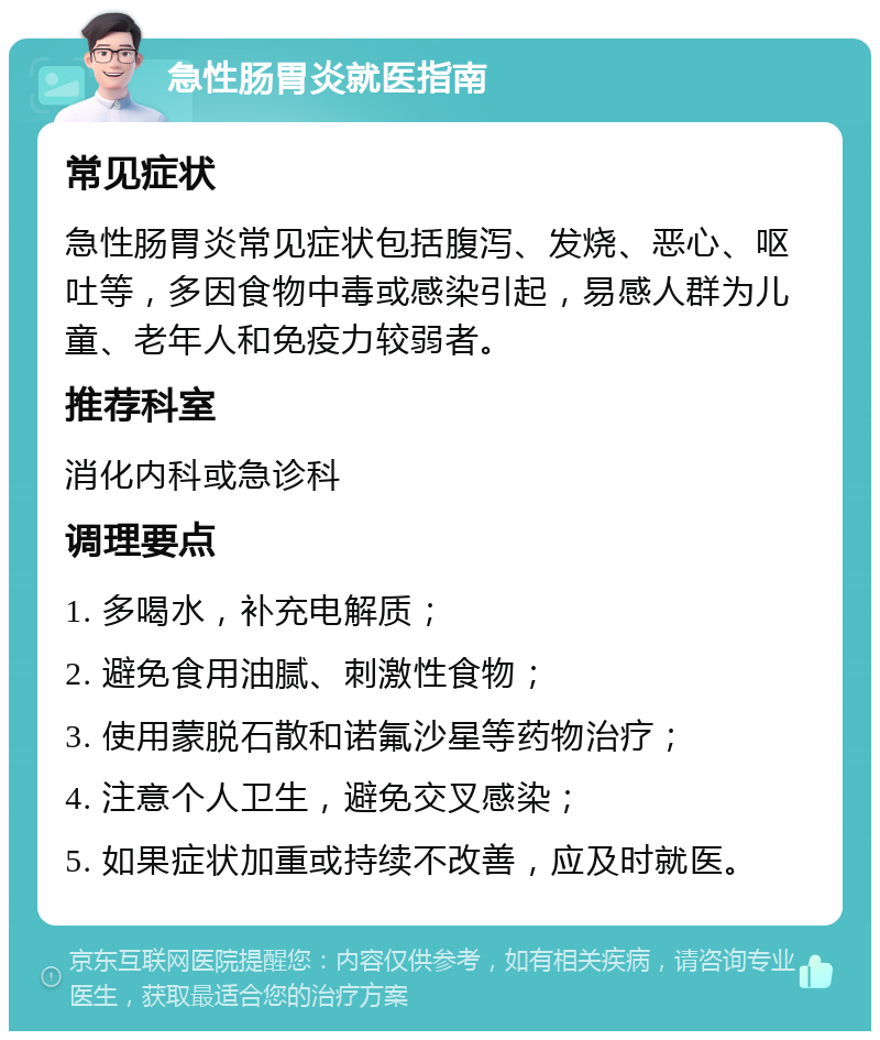 急性肠胃炎就医指南 常见症状 急性肠胃炎常见症状包括腹泻、发烧、恶心、呕吐等，多因食物中毒或感染引起，易感人群为儿童、老年人和免疫力较弱者。 推荐科室 消化内科或急诊科 调理要点 1. 多喝水，补充电解质； 2. 避免食用油腻、刺激性食物； 3. 使用蒙脱石散和诺氟沙星等药物治疗； 4. 注意个人卫生，避免交叉感染； 5. 如果症状加重或持续不改善，应及时就医。