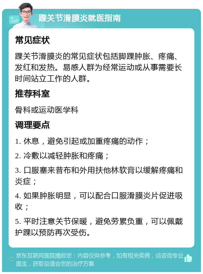 踝关节滑膜炎就医指南 常见症状 踝关节滑膜炎的常见症状包括脚踝肿胀、疼痛、发红和发热。易感人群为经常运动或从事需要长时间站立工作的人群。 推荐科室 骨科或运动医学科 调理要点 1. 休息，避免引起或加重疼痛的动作； 2. 冷敷以减轻肿胀和疼痛； 3. 口服塞来昔布和外用扶他林软膏以缓解疼痛和炎症； 4. 如果肿胀明显，可以配合口服滑膜炎片促进吸收； 5. 平时注意关节保暖，避免劳累负重，可以佩戴护踝以预防再次受伤。