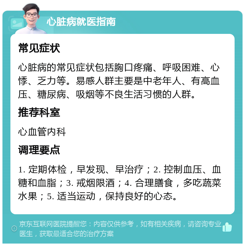 心脏病就医指南 常见症状 心脏病的常见症状包括胸口疼痛、呼吸困难、心悸、乏力等。易感人群主要是中老年人、有高血压、糖尿病、吸烟等不良生活习惯的人群。 推荐科室 心血管内科 调理要点 1. 定期体检，早发现、早治疗；2. 控制血压、血糖和血脂；3. 戒烟限酒；4. 合理膳食，多吃蔬菜水果；5. 适当运动，保持良好的心态。