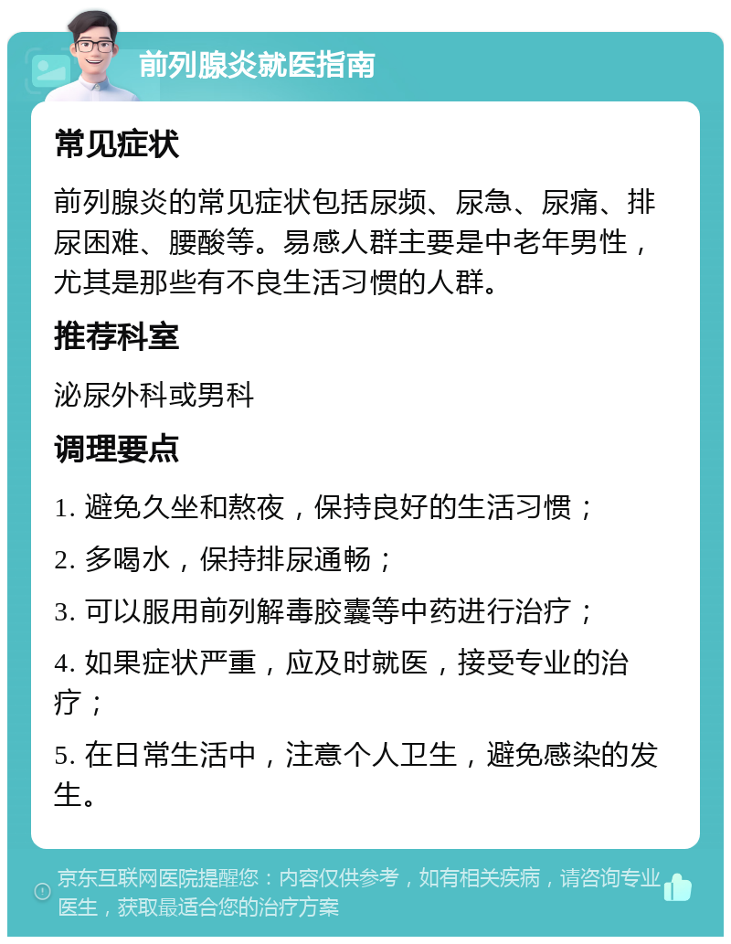 前列腺炎就医指南 常见症状 前列腺炎的常见症状包括尿频、尿急、尿痛、排尿困难、腰酸等。易感人群主要是中老年男性，尤其是那些有不良生活习惯的人群。 推荐科室 泌尿外科或男科 调理要点 1. 避免久坐和熬夜，保持良好的生活习惯； 2. 多喝水，保持排尿通畅； 3. 可以服用前列解毒胶囊等中药进行治疗； 4. 如果症状严重，应及时就医，接受专业的治疗； 5. 在日常生活中，注意个人卫生，避免感染的发生。