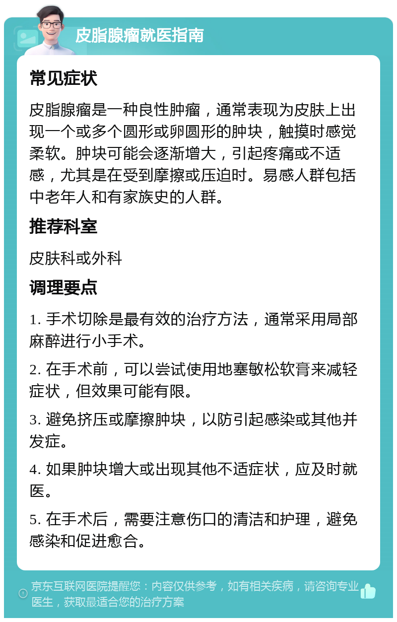 皮脂腺瘤就医指南 常见症状 皮脂腺瘤是一种良性肿瘤，通常表现为皮肤上出现一个或多个圆形或卵圆形的肿块，触摸时感觉柔软。肿块可能会逐渐增大，引起疼痛或不适感，尤其是在受到摩擦或压迫时。易感人群包括中老年人和有家族史的人群。 推荐科室 皮肤科或外科 调理要点 1. 手术切除是最有效的治疗方法，通常采用局部麻醉进行小手术。 2. 在手术前，可以尝试使用地塞敏松软膏来减轻症状，但效果可能有限。 3. 避免挤压或摩擦肿块，以防引起感染或其他并发症。 4. 如果肿块增大或出现其他不适症状，应及时就医。 5. 在手术后，需要注意伤口的清洁和护理，避免感染和促进愈合。