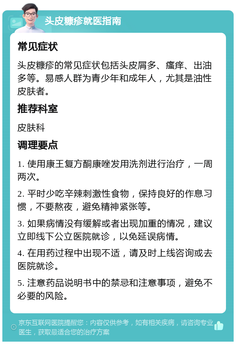 头皮糠疹就医指南 常见症状 头皮糠疹的常见症状包括头皮屑多、瘙痒、出油多等。易感人群为青少年和成年人，尤其是油性皮肤者。 推荐科室 皮肤科 调理要点 1. 使用康王复方酮康唑发用洗剂进行治疗，一周两次。 2. 平时少吃辛辣刺激性食物，保持良好的作息习惯，不要熬夜，避免精神紧张等。 3. 如果病情没有缓解或者出现加重的情况，建议立即线下公立医院就诊，以免延误病情。 4. 在用药过程中出现不适，请及时上线咨询或去医院就诊。 5. 注意药品说明书中的禁忌和注意事项，避免不必要的风险。