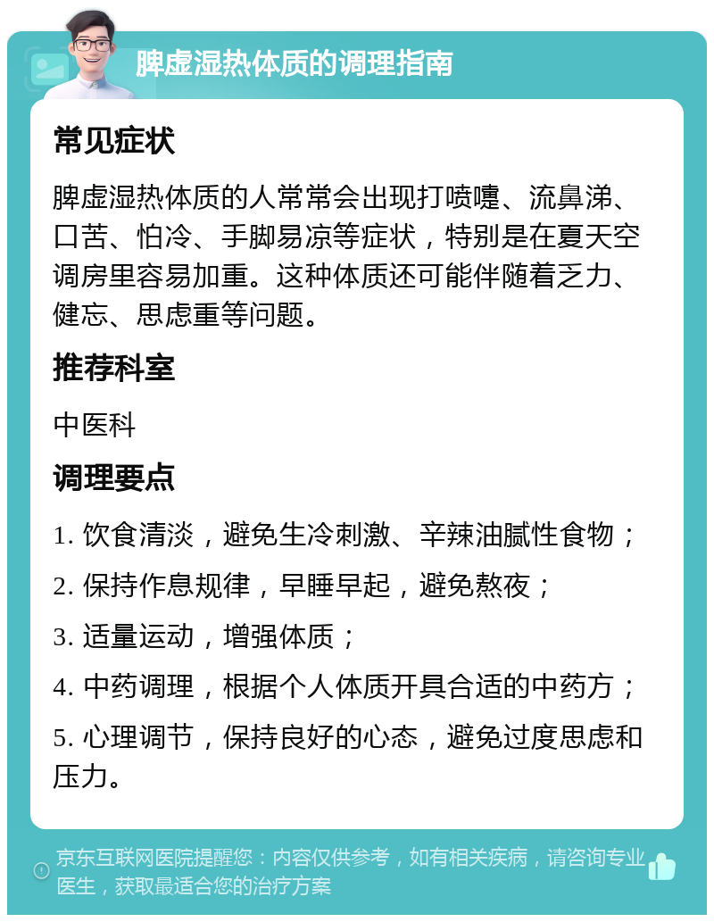 脾虚湿热体质的调理指南 常见症状 脾虚湿热体质的人常常会出现打喷嚏、流鼻涕、口苦、怕冷、手脚易凉等症状，特别是在夏天空调房里容易加重。这种体质还可能伴随着乏力、健忘、思虑重等问题。 推荐科室 中医科 调理要点 1. 饮食清淡，避免生冷刺激、辛辣油腻性食物； 2. 保持作息规律，早睡早起，避免熬夜； 3. 适量运动，增强体质； 4. 中药调理，根据个人体质开具合适的中药方； 5. 心理调节，保持良好的心态，避免过度思虑和压力。