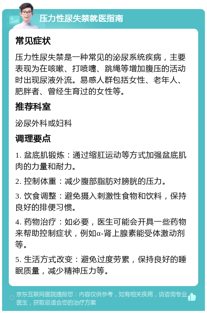 压力性尿失禁就医指南 常见症状 压力性尿失禁是一种常见的泌尿系统疾病，主要表现为在咳嗽、打喷嚏、跳绳等增加腹压的活动时出现尿液外流。易感人群包括女性、老年人、肥胖者、曾经生育过的女性等。 推荐科室 泌尿外科或妇科 调理要点 1. 盆底肌锻炼：通过缩肛运动等方式加强盆底肌肉的力量和耐力。 2. 控制体重：减少腹部脂肪对膀胱的压力。 3. 饮食调整：避免摄入刺激性食物和饮料，保持良好的排便习惯。 4. 药物治疗：如必要，医生可能会开具一些药物来帮助控制症状，例如α-肾上腺素能受体激动剂等。 5. 生活方式改变：避免过度劳累，保持良好的睡眠质量，减少精神压力等。