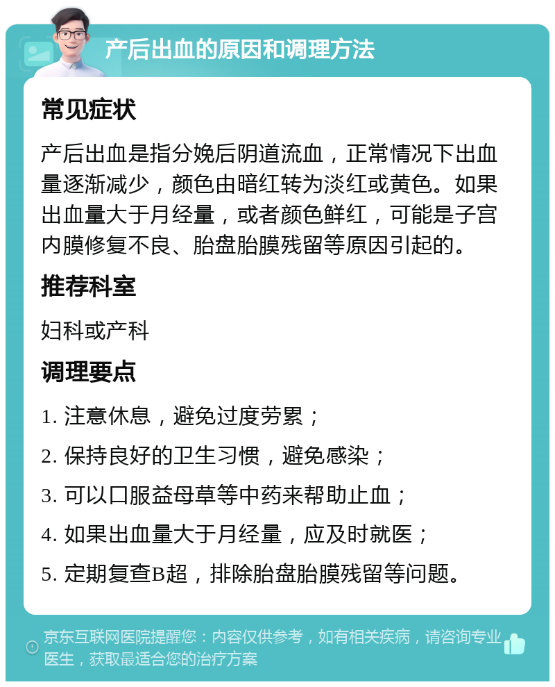 产后出血的原因和调理方法 常见症状 产后出血是指分娩后阴道流血，正常情况下出血量逐渐减少，颜色由暗红转为淡红或黄色。如果出血量大于月经量，或者颜色鲜红，可能是子宫内膜修复不良、胎盘胎膜残留等原因引起的。 推荐科室 妇科或产科 调理要点 1. 注意休息，避免过度劳累； 2. 保持良好的卫生习惯，避免感染； 3. 可以口服益母草等中药来帮助止血； 4. 如果出血量大于月经量，应及时就医； 5. 定期复查B超，排除胎盘胎膜残留等问题。