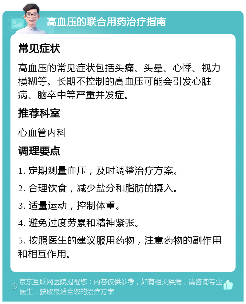 高血压的联合用药治疗指南 常见症状 高血压的常见症状包括头痛、头晕、心悸、视力模糊等。长期不控制的高血压可能会引发心脏病、脑卒中等严重并发症。 推荐科室 心血管内科 调理要点 1. 定期测量血压，及时调整治疗方案。 2. 合理饮食，减少盐分和脂肪的摄入。 3. 适量运动，控制体重。 4. 避免过度劳累和精神紧张。 5. 按照医生的建议服用药物，注意药物的副作用和相互作用。