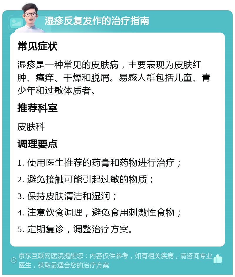 湿疹反复发作的治疗指南 常见症状 湿疹是一种常见的皮肤病，主要表现为皮肤红肿、瘙痒、干燥和脱屑。易感人群包括儿童、青少年和过敏体质者。 推荐科室 皮肤科 调理要点 1. 使用医生推荐的药膏和药物进行治疗； 2. 避免接触可能引起过敏的物质； 3. 保持皮肤清洁和湿润； 4. 注意饮食调理，避免食用刺激性食物； 5. 定期复诊，调整治疗方案。