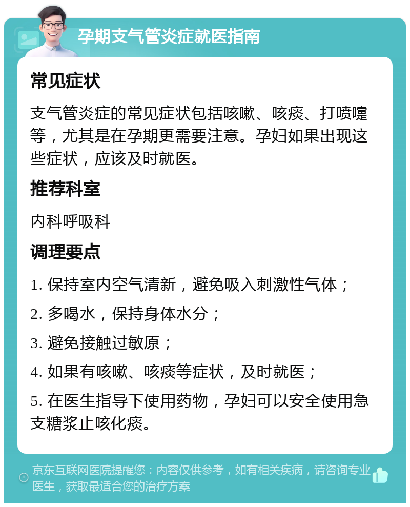 孕期支气管炎症就医指南 常见症状 支气管炎症的常见症状包括咳嗽、咳痰、打喷嚏等，尤其是在孕期更需要注意。孕妇如果出现这些症状，应该及时就医。 推荐科室 内科呼吸科 调理要点 1. 保持室内空气清新，避免吸入刺激性气体； 2. 多喝水，保持身体水分； 3. 避免接触过敏原； 4. 如果有咳嗽、咳痰等症状，及时就医； 5. 在医生指导下使用药物，孕妇可以安全使用急支糖浆止咳化痰。