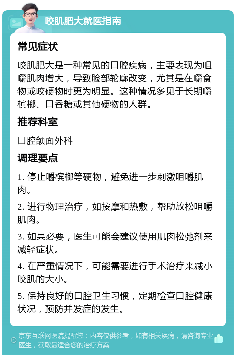 咬肌肥大就医指南 常见症状 咬肌肥大是一种常见的口腔疾病，主要表现为咀嚼肌肉增大，导致脸部轮廓改变，尤其是在嚼食物或咬硬物时更为明显。这种情况多见于长期嚼槟榔、口香糖或其他硬物的人群。 推荐科室 口腔颌面外科 调理要点 1. 停止嚼槟榔等硬物，避免进一步刺激咀嚼肌肉。 2. 进行物理治疗，如按摩和热敷，帮助放松咀嚼肌肉。 3. 如果必要，医生可能会建议使用肌肉松弛剂来减轻症状。 4. 在严重情况下，可能需要进行手术治疗来减小咬肌的大小。 5. 保持良好的口腔卫生习惯，定期检查口腔健康状况，预防并发症的发生。