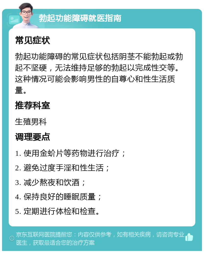 勃起功能障碍就医指南 常见症状 勃起功能障碍的常见症状包括阴茎不能勃起或勃起不坚硬，无法维持足够的勃起以完成性交等。这种情况可能会影响男性的自尊心和性生活质量。 推荐科室 生殖男科 调理要点 1. 使用金蚧片等药物进行治疗； 2. 避免过度手淫和性生活； 3. 减少熬夜和饮酒； 4. 保持良好的睡眠质量； 5. 定期进行体检和检查。