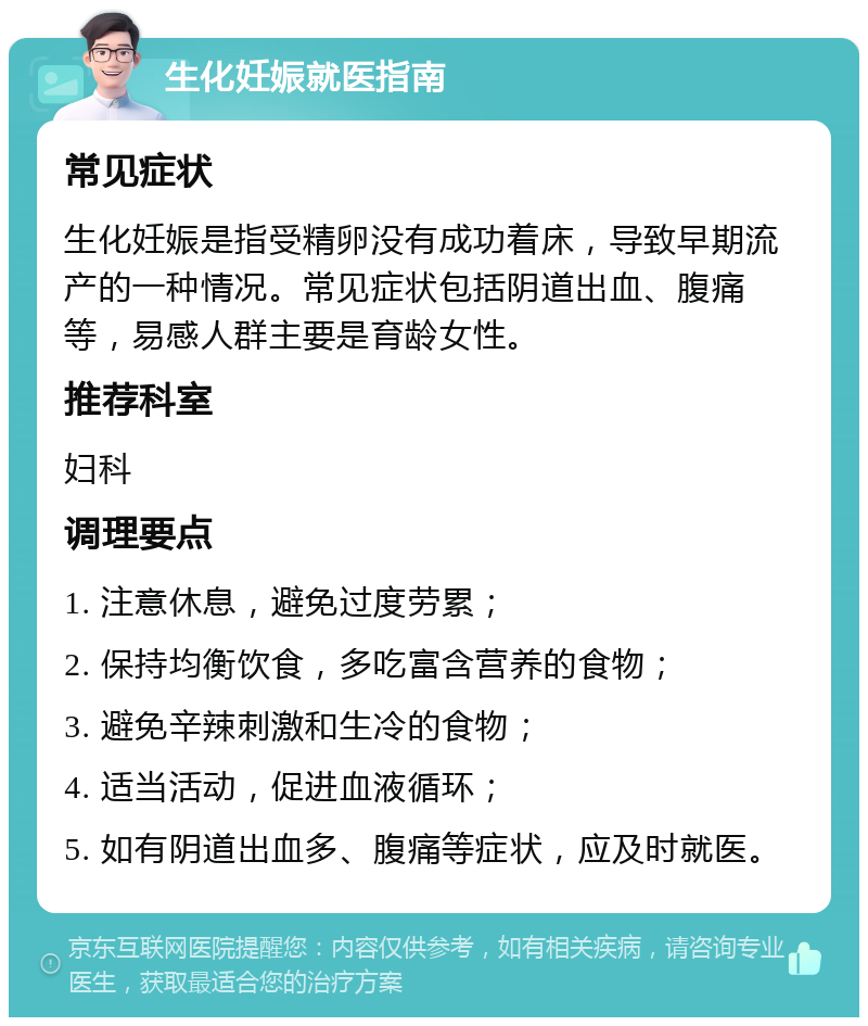 生化妊娠就医指南 常见症状 生化妊娠是指受精卵没有成功着床，导致早期流产的一种情况。常见症状包括阴道出血、腹痛等，易感人群主要是育龄女性。 推荐科室 妇科 调理要点 1. 注意休息，避免过度劳累； 2. 保持均衡饮食，多吃富含营养的食物； 3. 避免辛辣刺激和生冷的食物； 4. 适当活动，促进血液循环； 5. 如有阴道出血多、腹痛等症状，应及时就医。