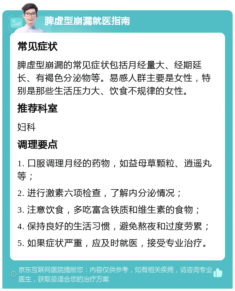 脾虚型崩漏就医指南 常见症状 脾虚型崩漏的常见症状包括月经量大、经期延长、有褐色分泌物等。易感人群主要是女性，特别是那些生活压力大、饮食不规律的女性。 推荐科室 妇科 调理要点 1. 口服调理月经的药物，如益母草颗粒、逍遥丸等； 2. 进行激素六项检查，了解内分泌情况； 3. 注意饮食，多吃富含铁质和维生素的食物； 4. 保持良好的生活习惯，避免熬夜和过度劳累； 5. 如果症状严重，应及时就医，接受专业治疗。