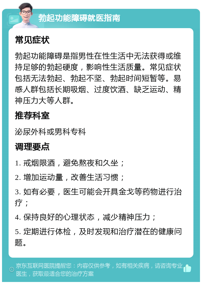 勃起功能障碍就医指南 常见症状 勃起功能障碍是指男性在性生活中无法获得或维持足够的勃起硬度，影响性生活质量。常见症状包括无法勃起、勃起不坚、勃起时间短暂等。易感人群包括长期吸烟、过度饮酒、缺乏运动、精神压力大等人群。 推荐科室 泌尿外科或男科专科 调理要点 1. 戒烟限酒，避免熬夜和久坐； 2. 增加运动量，改善生活习惯； 3. 如有必要，医生可能会开具金戈等药物进行治疗； 4. 保持良好的心理状态，减少精神压力； 5. 定期进行体检，及时发现和治疗潜在的健康问题。