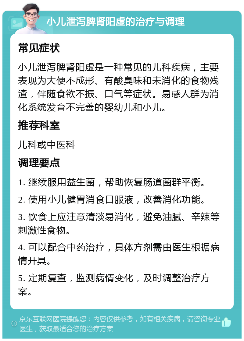 小儿泄泻脾肾阳虚的治疗与调理 常见症状 小儿泄泻脾肾阳虚是一种常见的儿科疾病，主要表现为大便不成形、有酸臭味和未消化的食物残渣，伴随食欲不振、口气等症状。易感人群为消化系统发育不完善的婴幼儿和小儿。 推荐科室 儿科或中医科 调理要点 1. 继续服用益生菌，帮助恢复肠道菌群平衡。 2. 使用小儿健胃消食口服液，改善消化功能。 3. 饮食上应注意清淡易消化，避免油腻、辛辣等刺激性食物。 4. 可以配合中药治疗，具体方剂需由医生根据病情开具。 5. 定期复查，监测病情变化，及时调整治疗方案。