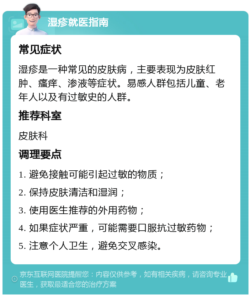 湿疹就医指南 常见症状 湿疹是一种常见的皮肤病，主要表现为皮肤红肿、瘙痒、渗液等症状。易感人群包括儿童、老年人以及有过敏史的人群。 推荐科室 皮肤科 调理要点 1. 避免接触可能引起过敏的物质； 2. 保持皮肤清洁和湿润； 3. 使用医生推荐的外用药物； 4. 如果症状严重，可能需要口服抗过敏药物； 5. 注意个人卫生，避免交叉感染。