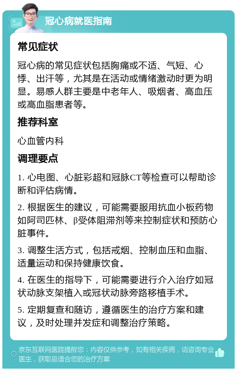 冠心病就医指南 常见症状 冠心病的常见症状包括胸痛或不适、气短、心悸、出汗等，尤其是在活动或情绪激动时更为明显。易感人群主要是中老年人、吸烟者、高血压或高血脂患者等。 推荐科室 心血管内科 调理要点 1. 心电图、心脏彩超和冠脉CT等检查可以帮助诊断和评估病情。 2. 根据医生的建议，可能需要服用抗血小板药物如阿司匹林、β受体阻滞剂等来控制症状和预防心脏事件。 3. 调整生活方式，包括戒烟、控制血压和血脂、适量运动和保持健康饮食。 4. 在医生的指导下，可能需要进行介入治疗如冠状动脉支架植入或冠状动脉旁路移植手术。 5. 定期复查和随访，遵循医生的治疗方案和建议，及时处理并发症和调整治疗策略。